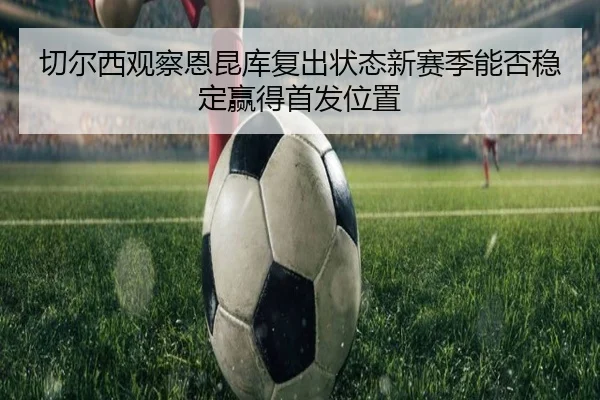 切尔西观察恩昆库复出状态新赛季能否稳定赢得首发位置